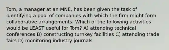 Tom, a manager at an MNE, has been given the task of identifying a pool of companies with which the firm might form collaborative arrangements. Which of the following activities would be LEAST useful for Tom? A) attending technical conferences B) constructing turnkey facilities C) attending trade fairs D) monitoring industry journals