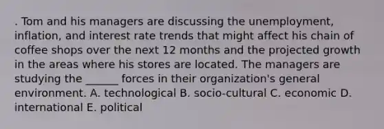 . Tom and his managers are discussing the unemployment, inflation, and interest rate trends that might affect his chain of coffee shops over the next 12 months and the projected growth in the areas where his stores are located. The managers are studying the ______ forces in their organization's general environment. A. technological B. socio-cultural C. economic D. international E. political