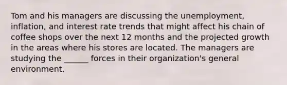 Tom and his managers are discussing the unemployment, inflation, and interest rate trends that might affect his chain of coffee shops over the next 12 months and the projected growth in the areas where his stores are located. The managers are studying the ______ forces in their organization's general environment.