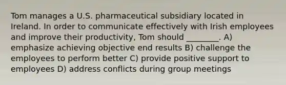 Tom manages a U.S. pharmaceutical subsidiary located in Ireland. In order to communicate effectively with Irish employees and improve their productivity, Tom should ________. A) emphasize achieving objective end results B) challenge the employees to perform better C) provide positive support to employees D) address conflicts during group meetings