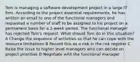 Tom is managing a software development project in a large IT firm. According to the project essential requirements, he has written an email to one of the functional managers and requested a number of staff to be assigned to his project on a permanent basis for a 2-week period. The functional manager has rejected Tom's request. What should Tom do in this situation? A Change the sequence of activities so that he can cope with the resource limitations B Record this as a risk in the risk register C Raise the issue to higher level managers who can decide on project priorities D Negotiate with the functional manager