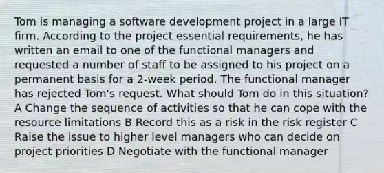 Tom is managing a software development project in a large IT firm. According to the project essential requirements, he has written an email to one of the functional managers and requested a number of staff to be assigned to his project on a permanent basis for a 2-week period. The functional manager has rejected Tom's request. What should Tom do in this situation? A Change the sequence of activities so that he can cope with the resource limitations B Record this as a risk in the risk register C Raise the issue to higher level managers who can decide on project priorities D Negotiate with the functional manager