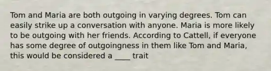 Tom and Maria are both outgoing in varying degrees. Tom can easily strike up a conversation with anyone. Maria is more likely to be outgoing with her friends. According to Cattell, if everyone has some degree of outgoingness in them like Tom and Maria, this would be considered a ____ trait