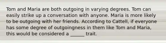 Tom and Maria are both outgoing in varying degrees. Tom can easily strike up a conversation with anyone. Maria is more likely to be outgoing with her friends. According to Cattell, if everyone has some degree of outgoingness in them like Tom and Maria, this would be considered a ______ trait.