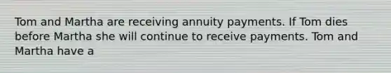 Tom and Martha are receiving annuity payments. If Tom dies before Martha she will continue to receive payments. Tom and Martha have a