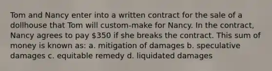 Tom and Nancy enter into a written contract for the sale of a dollhouse that Tom will custom-make for Nancy. In the contract, Nancy agrees to pay 350 if she breaks the contract. This sum of money is known as: a. mitigation of damages b. speculative damages c. equitable remedy d. liquidated damages