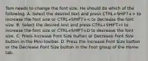 Tom needs to change the font size. He should do which of the following. A. Select the desired text and press CTRL+SHIFT+> to increase the font size or CTRL+SHIFT+< to decrease the font size. B. Select the desired text and press CTRL+SHIFT+I to increase the font size or CTRL+SHIFT+D to decrease the font size. C. Press Increase Font Size button or Decrease Font Size button in the Mini toolbar. D. Press the Increase Font Size button or the Decrease Font Size button in the Font group of the Home tab.