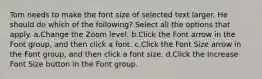 Tom needs to make the font size of selected text larger. He should do which of the following? Select all the options that apply. a.Change the Zoom level. b.Click the Font arrow in the Font group, and then click a font. c.Click the Font Size arrow in the Font group, and then click a font size. d.Click the Increase Font Size button in the Font group.