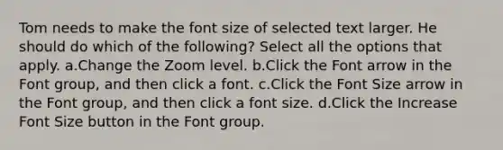 Tom needs to make the font size of selected text larger. He should do which of the following? Select all the options that apply. a.Change the Zoom level. b.Click the Font arrow in the Font group, and then click a font. c.Click the Font Size arrow in the Font group, and then click a font size. d.Click the Increase Font Size button in the Font group.