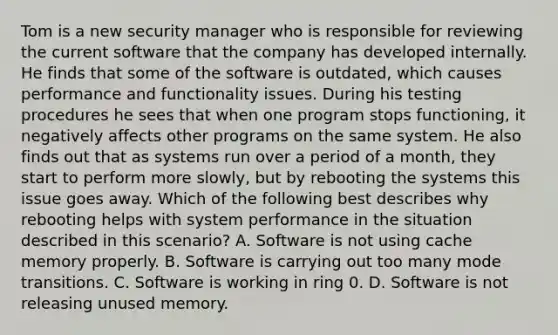 Tom is a new security manager who is responsible for reviewing the current software that the company has developed internally. He finds that some of the software is outdated, which causes performance and functionality issues. During his testing procedures he sees that when one program stops functioning, it negatively affects other programs on the same system. He also finds out that as systems run over a period of a month, they start to perform more slowly, but by rebooting the systems this issue goes away. Which of the following best describes why rebooting helps with system performance in the situation described in this scenario? A. Software is not using cache memory properly. B. Software is carrying out too many mode transitions. C. Software is working in ring 0. D. Software is not releasing unused memory.