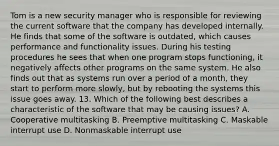 Tom is a new security manager who is responsible for reviewing the current software that the company has developed internally. He finds that some of the software is outdated, which causes performance and functionality issues. During his testing procedures he sees that when one program stops functioning, it negatively affects other programs on the same system. He also finds out that as systems run over a period of a month, they start to perform more slowly, but by rebooting the systems this issue goes away. 13. Which of the following best describes a characteristic of the software that may be causing issues? A. Cooperative multitasking B. Preemptive multitasking C. Maskable interrupt use D. Nonmaskable interrupt use