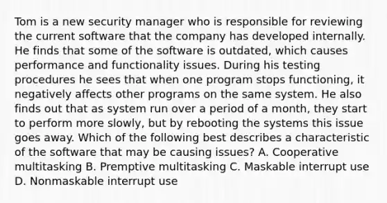 Tom is a new security manager who is responsible for reviewing the current software that the company has developed internally. He finds that some of the software is outdated, which causes performance and functionality issues. During his testing procedures he sees that when one program stops functioning, it negatively affects other programs on the same system. He also finds out that as system run over a period of a month, they start to perform more slowly, but by rebooting the systems this issue goes away. Which of the following best describes a characteristic of the software that may be causing issues? A. Cooperative multitasking B. Premptive multitasking C. Maskable interrupt use D. Nonmaskable interrupt use