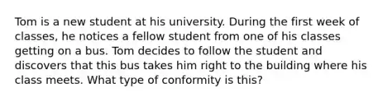 Tom is a new student at his university. During the first week of classes, he notices a fellow student from one of his classes getting on a bus. Tom decides to follow the student and discovers that this bus takes him right to the building where his class meets. What type of conformity is this?