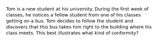 Tom is a new student at his university. During the first week of classes, he notices a fellow student from one of his classes getting on a bus. Tom decides to follow the student and discovers that this bus takes him right to the building where his class meets. This best illustrates what kind of conformity?