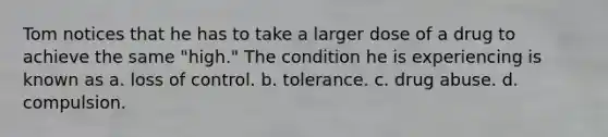 Tom notices that he has to take a larger dose of a drug to achieve the same "high." The condition he is experiencing is known as a. loss of control. b. tolerance. c. drug abuse. d. compulsion.