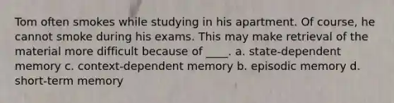 Tom often smokes while studying in his apartment. Of course, he cannot smoke during his exams. This may make retrieval of the material more difficult because of ____. a. state-dependent memory c. context-dependent memory b. episodic memory d. short-term memory