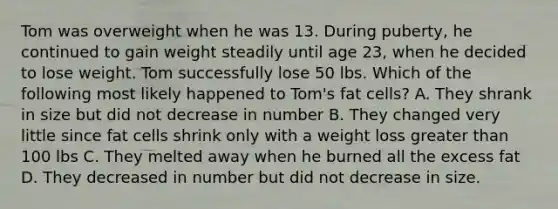 Tom was overweight when he was 13. During puberty, he continued to gain weight steadily until age 23, when he decided to lose weight. Tom successfully lose 50 lbs. Which of the following most likely happened to Tom's fat cells? A. They shrank in size but did not decrease in number B. They changed very little since fat cells shrink only with a weight loss greater than 100 lbs C. They melted away when he burned all the excess fat D. They decreased in number but did not decrease in size.