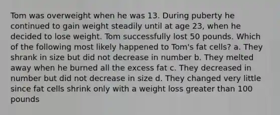 Tom was overweight when he was 13. During puberty he continued to gain weight steadily until at age 23, when he decided to lose weight. Tom successfully lost 50 pounds. Which of the following most likely happened to Tom's fat cells? a. They shrank in size but did not decrease in number b. They melted away when he burned all the excess fat c. They decreased in number but did not decrease in size d. They changed very little since fat cells shrink only with a weight loss greater than 100 pounds