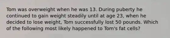 Tom was overweight when he was 13. During puberty he continued to gain weight steadily until at age 23, when he decided to lose weight, Tom successfully lost 50 pounds. Which of the following most likely happened to Tom's fat cells?