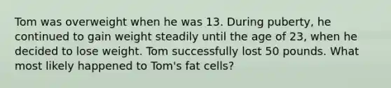 Tom was overweight when he was 13. During puberty, he continued to gain weight steadily until the age of 23, when he decided to lose weight. Tom successfully lost 50 pounds. What most likely happened to Tom's fat cells?