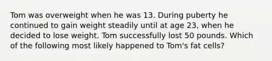 Tom was overweight when he was 13. During puberty he continued to gain weight steadily until at age 23, when he decided to lose weight. Tom successfully lost 50 pounds. Which of the following most likely happened to Tom's fat cells?