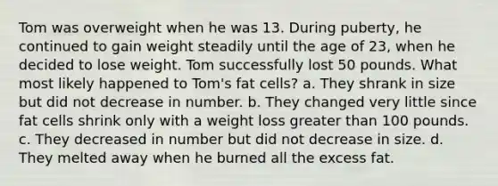 Tom was overweight when he was 13. During puberty, he continued to gain weight steadily until the age of 23, when he decided to lose weight. Tom successfully lost 50 pounds. What most likely happened to Tom's fat cells?​ a. ​They shrank in size but did not decrease in number. b. ​They changed very little since fat cells shrink only with a weight loss greater than 100 pounds. c. ​They decreased in number but did not decrease in size. d. ​They melted away when he burned all the excess fat.