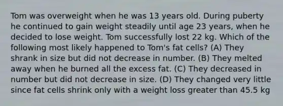 Tom was overweight when he was 13 years old. During puberty he continued to gain weight steadily until age 23 years, when he decided to lose weight. Tom successfully lost 22 kg. Which of the following most likely happened to Tom's fat cells? (A) They shrank in size but did not decrease in number. (B) They melted away when he burned all the excess fat. (C) They decreased in number but did not decrease in size. (D) They changed very little since fat cells shrink only with a weight loss greater than 45.5 kg