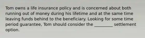 Tom owns a life insurance policy and is concerned about both running out of money during his lifetime and at the same time leaving funds behind to the beneficiary. Looking for some time period guarantee, Tom should consider the _________ settlement option.