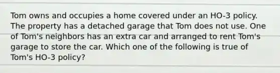 Tom owns and occupies a home covered under an HO-3 policy. The property has a detached garage that Tom does not use. One of Tom's neighbors has an extra car and arranged to rent Tom's garage to store the car. Which one of the following is true of Tom's HO-3 policy?