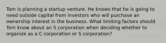 Tom is planning a startup venture. He knows that he is going to need outside capital from investors who will purchase an ownership interest in the business. What limiting factors should Tom know about an S corporation when deciding whether to organize as a C corporation or S corporation?