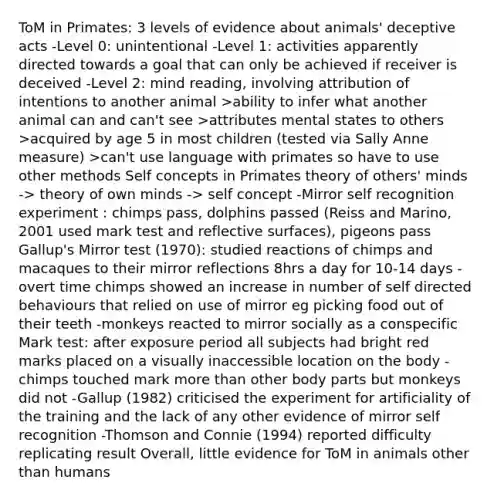 ToM in Primates: 3 levels of evidence about animals' deceptive acts -Level 0: unintentional -Level 1: activities apparently directed towards a goal that can only be achieved if receiver is deceived -Level 2: mind reading, involving attribution of intentions to another animal >ability to infer what another animal can and can't see >attributes mental states to others >acquired by age 5 in most children (tested via Sally Anne measure) >can't use language with primates so have to use other methods Self concepts in Primates theory of others' minds -> theory of own minds -> self concept -Mirror self recognition experiment : chimps pass, dolphins passed (Reiss and Marino, 2001 used mark test and reflective surfaces), pigeons pass Gallup's Mirror test (1970): studied reactions of chimps and macaques to their mirror reflections 8hrs a day for 10-14 days -overt time chimps showed an increase in number of self directed behaviours that relied on use of mirror eg picking food out of their teeth -monkeys reacted to mirror socially as a conspecific Mark test: after exposure period all subjects had bright red marks placed on a visually inaccessible location on the body -chimps touched mark more than other body parts but monkeys did not -Gallup (1982) criticised the experiment for artificiality of the training and the lack of any other evidence of mirror self recognition -Thomson and Connie (1994) reported difficulty replicating result Overall, little evidence for ToM in animals other than humans