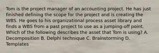 Tom is the project manager of an accounting project. He has just finished defining the scope for the project and is creating the WBS. He goes to his organizational process asset library and finds a WBS from a past project to use as a jumping-off point. Which of the following describes the asset that Tom is using? A. Decomposition B. Delphi technique C. Brainstorming D. Templates