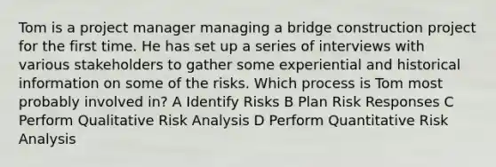 Tom is a project manager managing a bridge construction project for the first time. He has set up a series of interviews with various stakeholders to gather some experiential and historical information on some of the risks. Which process is Tom most probably involved in? A Identify Risks B Plan Risk Responses C Perform Qualitative Risk Analysis D Perform Quantitative Risk Analysis