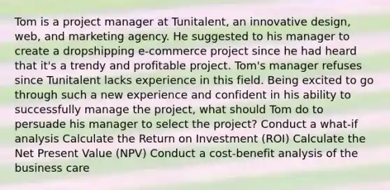 Tom is a project manager at Tunitalent, an innovative design, web, and marketing agency. He suggested to his manager to create a dropshipping e-commerce project since he had heard that it's a trendy and profitable project. Tom's manager refuses since Tunitalent lacks experience in this field. Being excited to go through such a new experience and confident in his ability to successfully manage the project, what should Tom do to persuade his manager to select the project? Conduct a what-if analysis Calculate the Return on Investment (ROI) Calculate the Net Present Value (NPV) Conduct a cost-benefit analysis of the business care