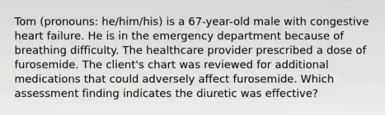 Tom (pronouns: he/him/his) is a 67-year-old male with congestive heart failure. He is in the emergency department because of breathing difficulty. The healthcare provider prescribed a dose of furosemide. The client's chart was reviewed for additional medications that could adversely affect furosemide.​ Which assessment finding indicates the diuretic was effective?