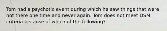 Tom had a psychotic event during which he saw things that were not there one time and never again. Tom does not meet DSM criteria because of which of the following?