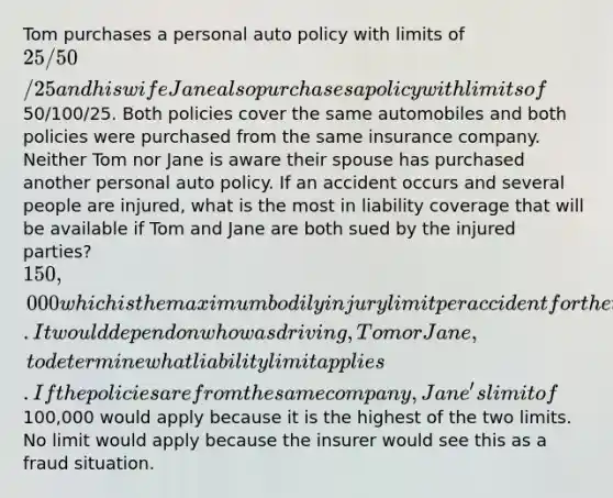 Tom purchases a personal auto policy with limits of 25/50/25 and his wife Jane also purchases a policy with limits of50/100/25. Both policies cover the same automobiles and both policies were purchased from the same insurance company. Neither Tom nor Jane is aware their spouse has purchased another personal auto policy. If an accident occurs and several people are injured, what is the most in liability coverage that will be available if Tom and Jane are both sued by the injured parties? 150,000 which is the maximum bodily injury limit per accident for the two policies combined. It would depend on who was driving, Tom or Jane, to determine what liability limit applies. If the policies are from the same company, Jane's limit of100,000 would apply because it is the highest of the two limits. No limit would apply because the insurer would see this as a fraud situation.