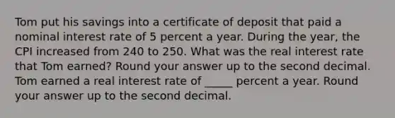 Tom put his savings into a certificate of deposit that paid a nominal interest rate of 5 percent a year. During the​ year, the CPI increased from 240 to 250. What was the real interest rate that Tom earned? Round your answer up to the second decimal. Tom earned a real interest rate of _____ percent a year. Round your answer up to the second decimal.