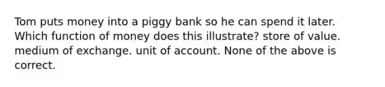 Tom puts money into a piggy bank so he can spend it later. Which function of money does this illustrate? store of value. medium of exchange. unit of account. None of the above is correct.