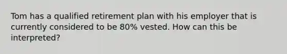 Tom has a qualified retirement plan with his employer that is currently considered to be 80% vested. How can this be interpreted?