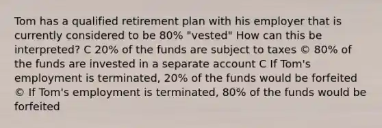 Tom has a qualified retirement plan with his employer that is currently considered to be 80% "vested" How can this be interpreted? C 20% of the funds are subject to taxes © 80% of the funds are invested in a separate account C If Tom's employment is terminated, 20% of the funds would be forfeited © If Tom's employment is terminated, 80% of the funds would be forfeited