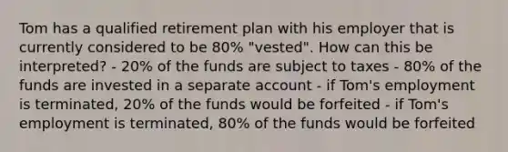 Tom has a qualified retirement plan with his employer that is currently considered to be 80% "vested". How can this be interpreted? - 20% of the funds are subject to taxes - 80% of the funds are invested in a separate account - if Tom's employment is terminated, 20% of the funds would be forfeited - if Tom's employment is terminated, 80% of the funds would be forfeited