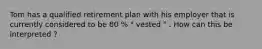 Tom has a qualified retirement plan with his employer that is currently considered to be 80 % " vested " . How can this be interpreted ?