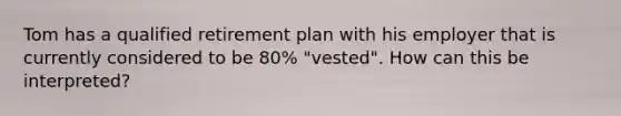 Tom has a qualified retirement plan with his employer that is currently considered to be 80% "vested". How can this be interpreted?