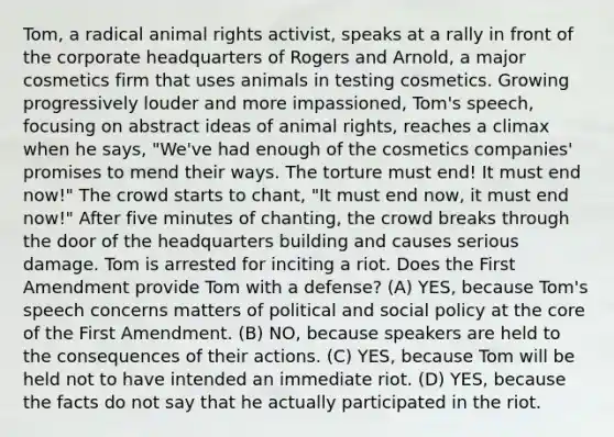 Tom, a radical animal rights activist, speaks at a rally in front of the corporate headquarters of Rogers and Arnold, a major cosmetics firm that uses animals in testing cosmetics. Growing progressively louder and more impassioned, Tom's speech, focusing on abstract ideas of animal rights, reaches a climax when he says, "We've had enough of the cosmetics companies' promises to mend their ways. The torture must end! It must end now!" The crowd starts to chant, "It must end now, it must end now!" After five minutes of chanting, the crowd breaks through the door of the headquarters building and causes serious damage. Tom is arrested for inciting a riot. Does the First Amendment provide Tom with a defense? (A) YES, because Tom's speech concerns matters of political and social policy at the core of the First Amendment. (B) NO, because speakers are held to the consequences of their actions. (C) YES, because Tom will be held not to have intended an immediate riot. (D) YES, because the facts do not say that he actually participated in the riot.