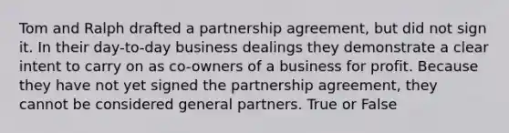 Tom and Ralph drafted a partnership agreement, but did not sign it. In their day-to-day business dealings they demonstrate a clear intent to carry on as co-owners of a business for profit. Because they have not yet signed the partnership agreement, they cannot be considered general partners. True or False