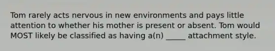 Tom rarely acts nervous in new environments and pays little attention to whether his mother is present or absent. Tom would MOST likely be classified as having a(n) _____ attachment style.