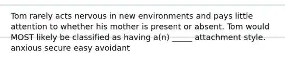 Tom rarely acts nervous in new environments and pays little attention to whether his mother is present or absent. Tom would MOST likely be classified as having a(n) _____ attachment style. anxious secure easy avoidant