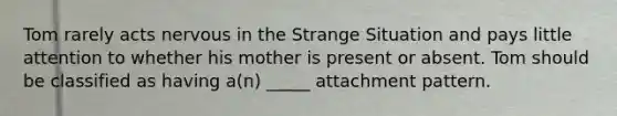 Tom rarely acts nervous in the Strange Situation and pays little attention to whether his mother is present or absent. Tom should be classified as having a(n) _____ attachment pattern.