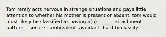 Tom rarely acts nervous in strange situations and pays little attention to whether his mother is present or absent. tom would most likely be classified as having a(n)_______ attachment pattern. - secure - ambivalent -avoidant -hard to classify